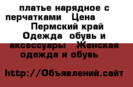 платье нарядное с перчатками › Цена ­ 1 850 - Пермский край Одежда, обувь и аксессуары » Женская одежда и обувь   